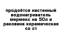 продоётся настенный водонагреватель мермекс на 50л и раковина керамическая со ст